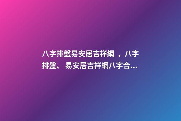 八字排盤易安居吉祥網，八字排盤、 易安居吉祥網八字合婚，八字合婚一般有哪些技巧